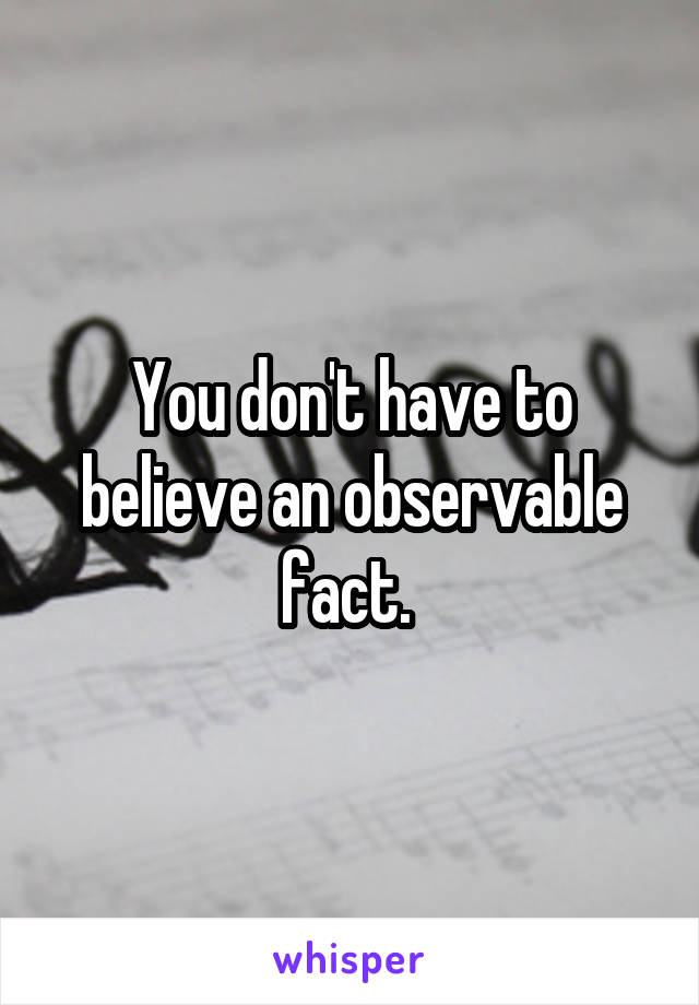 You don't have to believe an observable fact. 