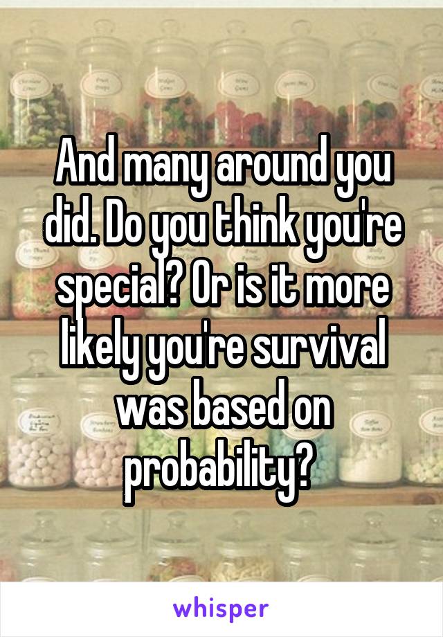 And many around you did. Do you think you're special? Or is it more likely you're survival was based on probability? 