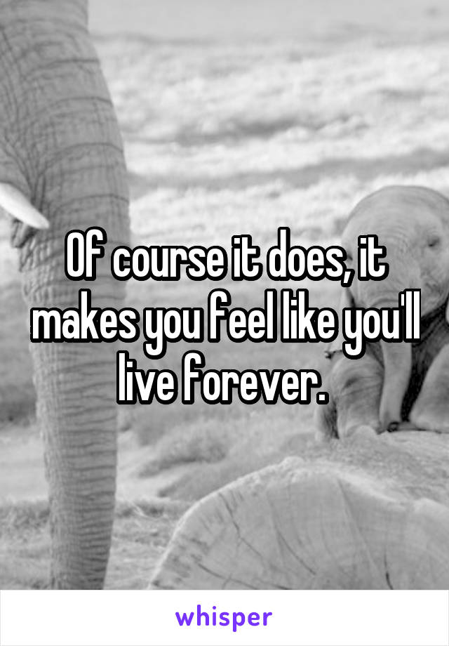 Of course it does, it makes you feel like you'll live forever. 