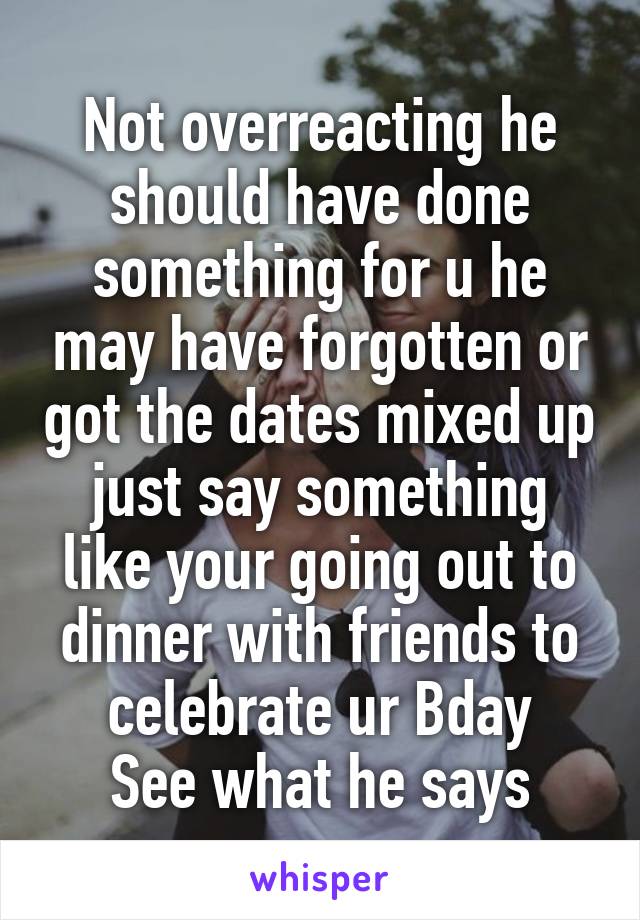 Not overreacting he should have done something for u he may have forgotten or got the dates mixed up just say something like your going out to dinner with friends to celebrate ur Bday
See what he says