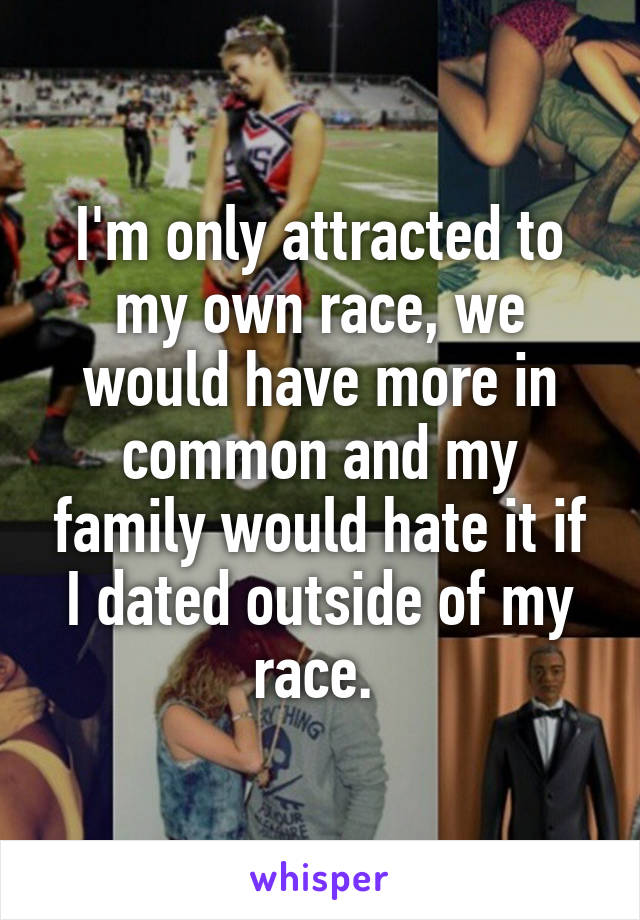 I'm only attracted to my own race, we would have more in common and my family would hate it if I dated outside of my race. 