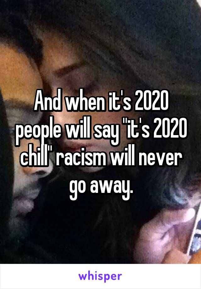 And when it's 2020 people will say "it's 2020 chill" racism will never go away.