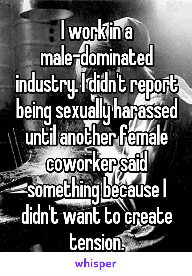 I work in a male-dominated industry. I didn't report being sexually harassed until another female coworker said something because I didn't want to create tension.