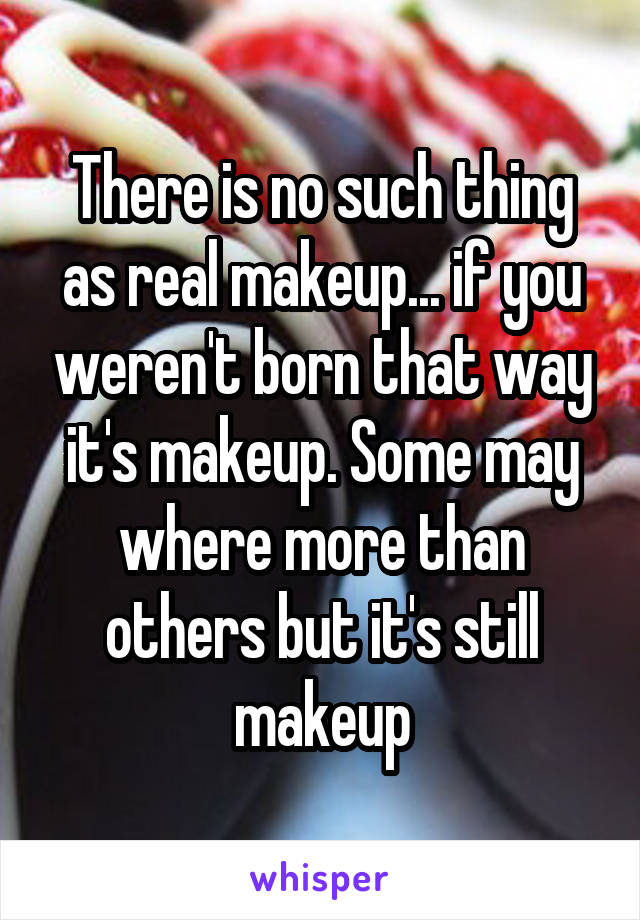 There is no such thing as real makeup... if you weren't born that way it's makeup. Some may where more than others but it's still makeup