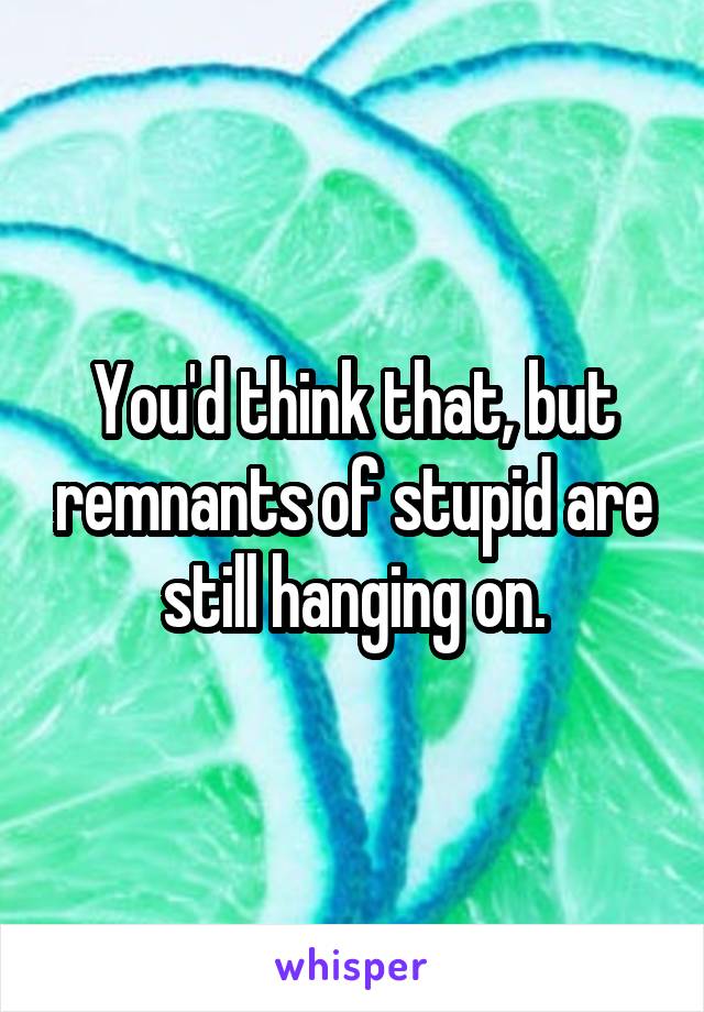 You'd think that, but remnants of stupid are still hanging on.