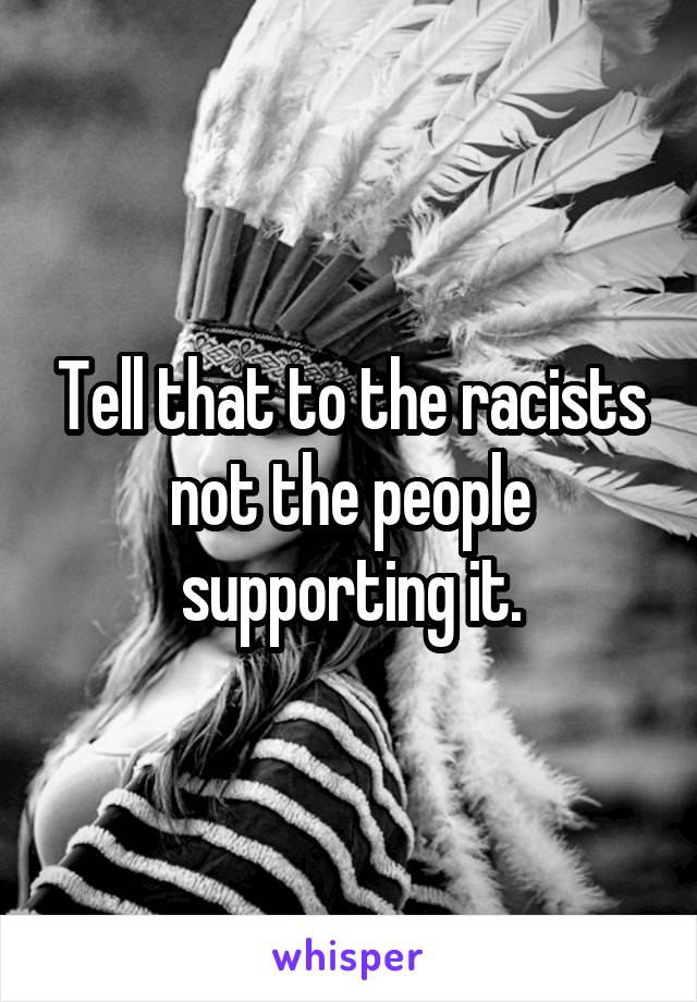 Tell that to the racists not the people supporting it.