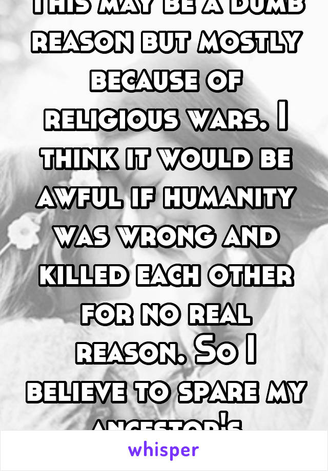 This may be a dumb reason but mostly because of religious wars. I think it would be awful if humanity was wrong and killed each other for no real reason. So I believe to spare my ancestor's conscious