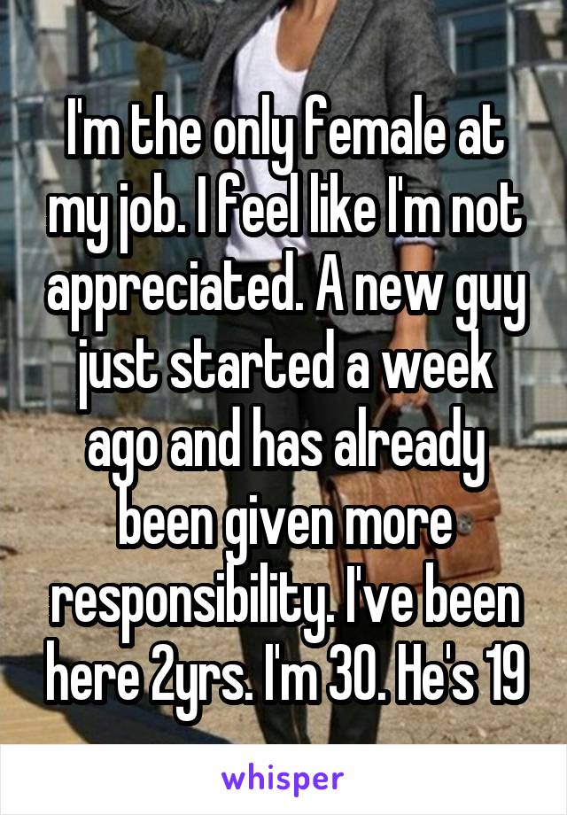 I'm the only female at my job. I feel like I'm not appreciated. A new guy just started a week ago and has already been given more responsibility. I've been here 2yrs. I'm 30. He's 19