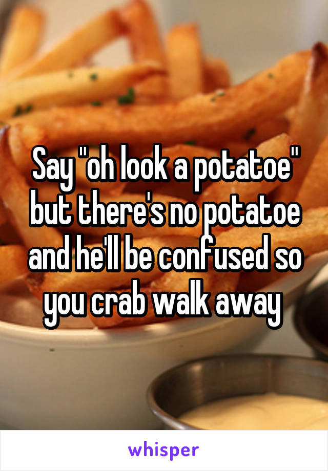 Say "oh look a potatoe" but there's no potatoe and he'll be confused so you crab walk away 