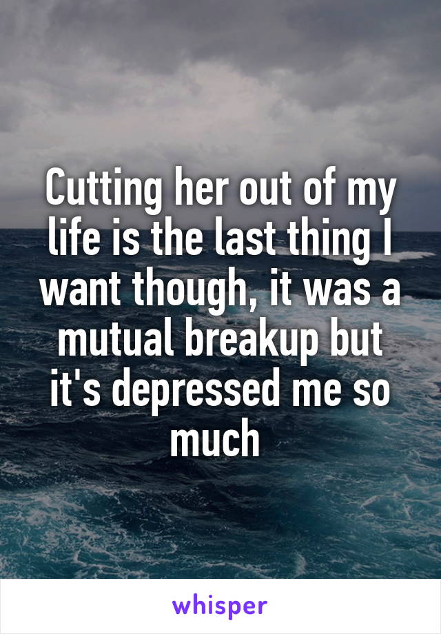 Cutting her out of my life is the last thing I want though, it was a mutual breakup but it's depressed me so much 