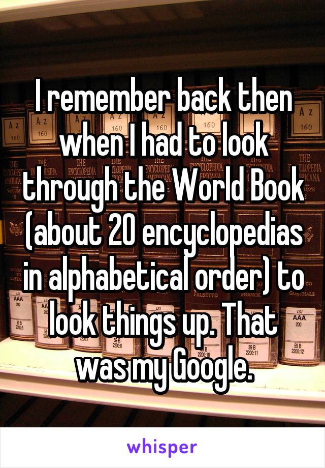 I remember back then when I had to look through the World Book (about 20 encyclopedias in alphabetical order) to look things up. That was my Google.