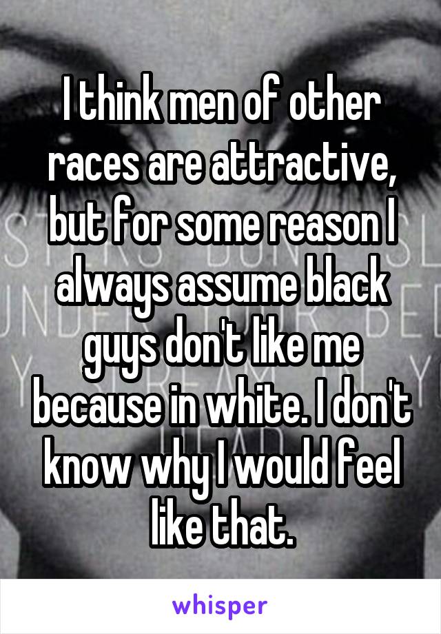 I think men of other races are attractive, but for some reason I always assume black guys don't like me because in white. I don't know why I would feel like that.