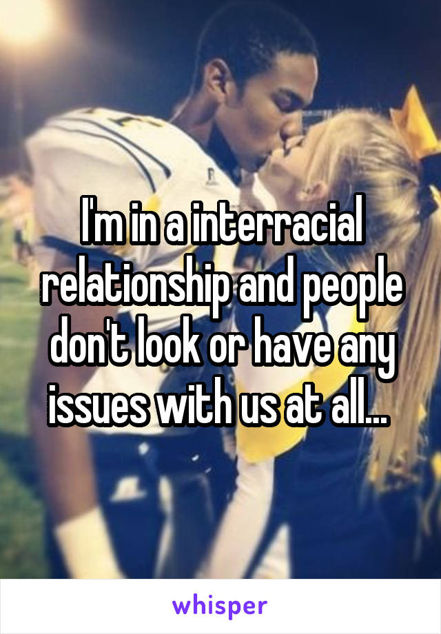 I'm in a interracial relationship and people don't look or have any issues with us at all... 