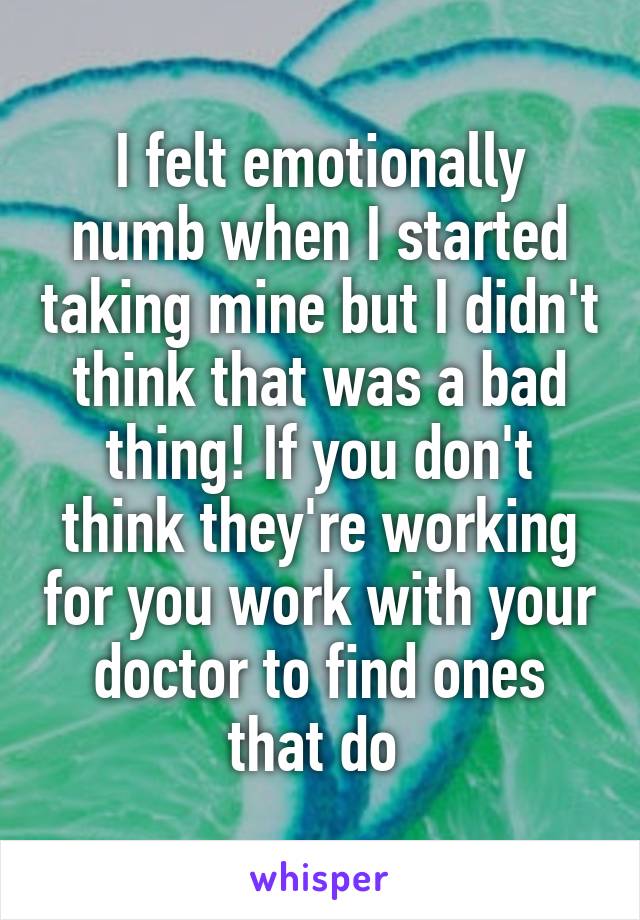 I felt emotionally numb when I started taking mine but I didn't think that was a bad thing! If you don't think they're working for you work with your doctor to find ones that do 