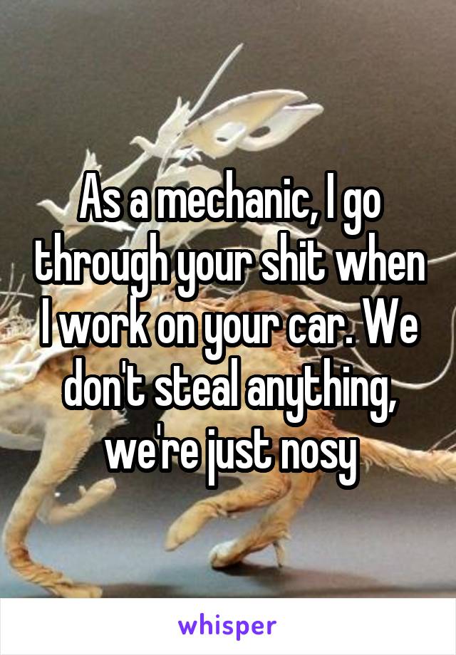 As a mechanic, I go through your shit when I work on your car. We don't steal anything, we're just nosy