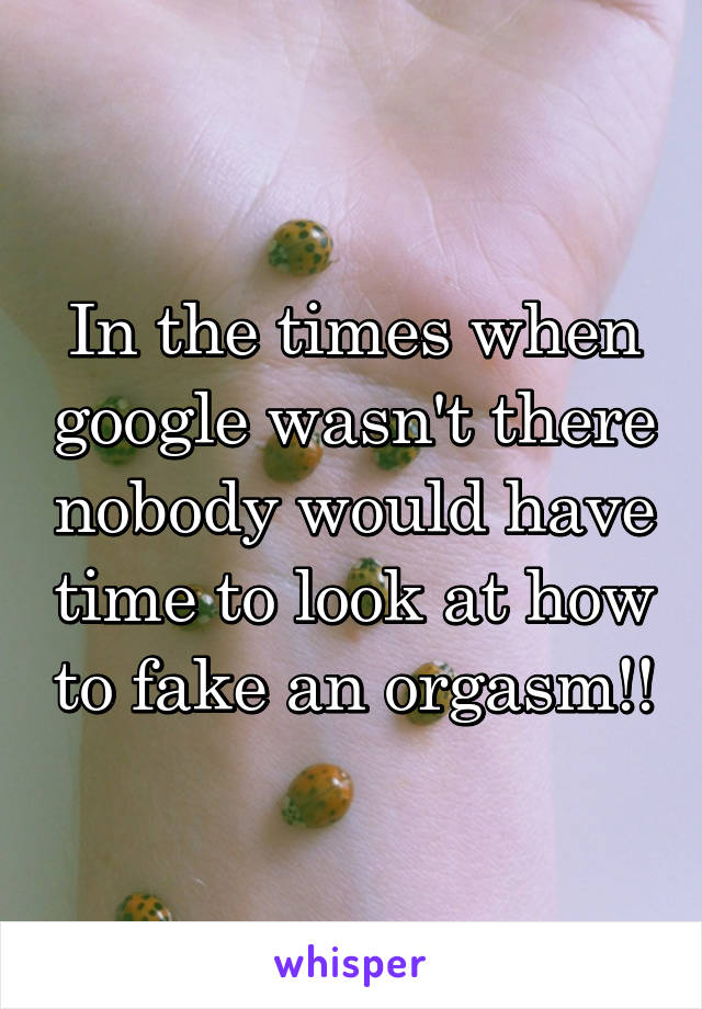 In the times when google wasn't there nobody would have time to look at how to fake an orgasm!!