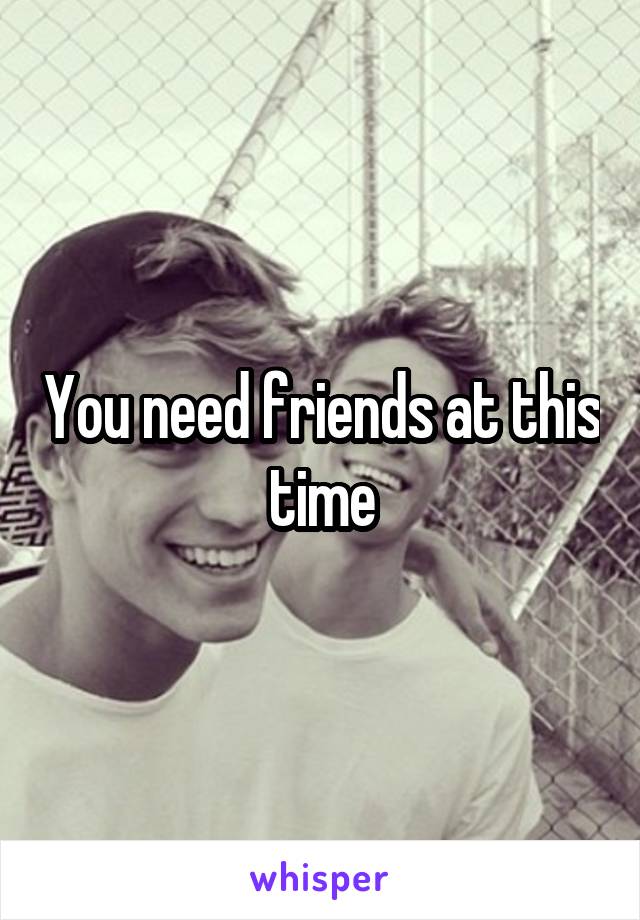 You need friends at this time