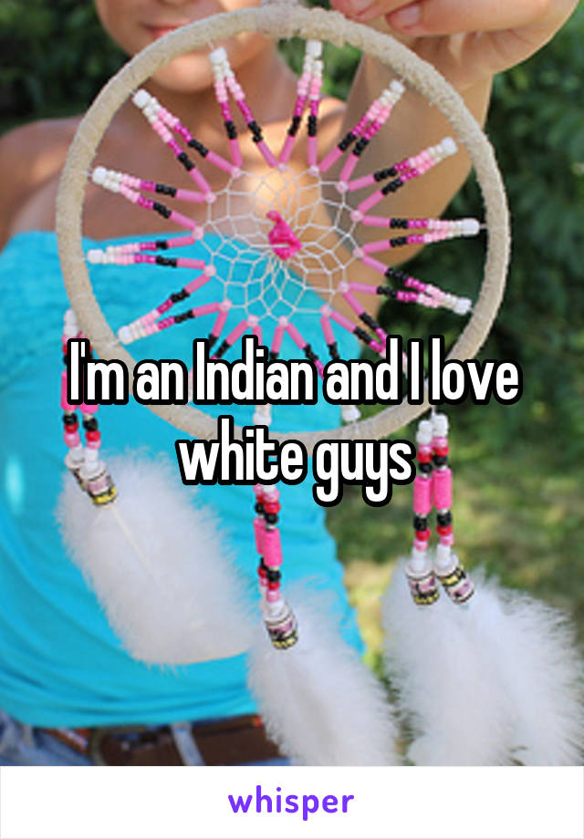 I'm an Indian and I love white guys