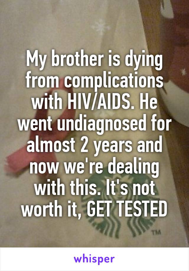 My brother is dying from complications with HIV/AIDS. He went undiagnosed for almost 2 years and now we're dealing with this. It's not worth it, GET TESTED