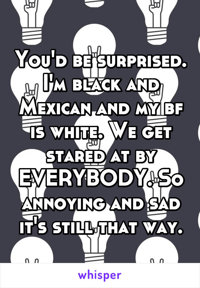 You'd be surprised. I'm black and Mexican and my bf is white. We get stared at by EVERYBODY. So annoying and sad it's still that way.