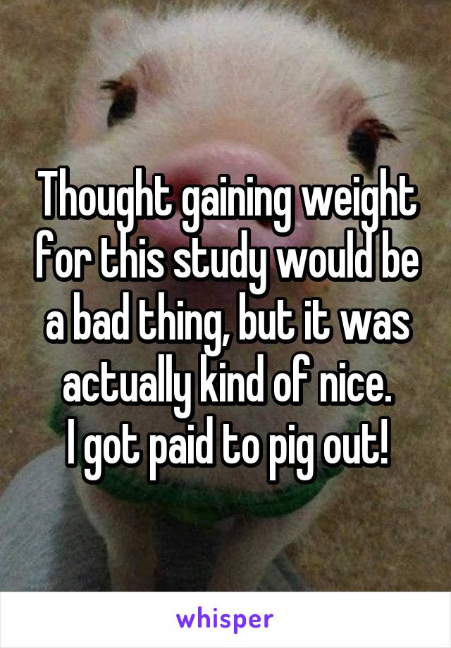 Thought gaining weight for this study would be a bad thing, but it was actually kind of nice.
I got paid to pig out!