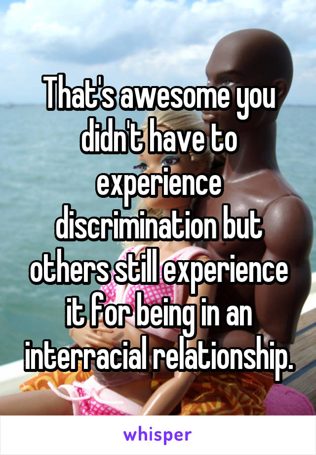 That's awesome you didn't have to experience discrimination but others still experience it for being in an interracial relationship.