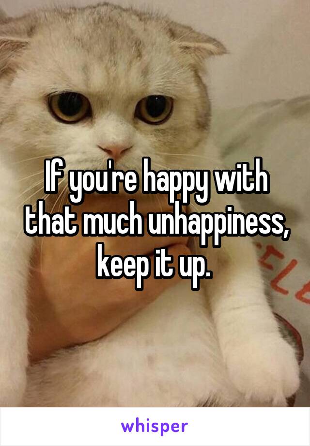 If you're happy with that much unhappiness, keep it up. 