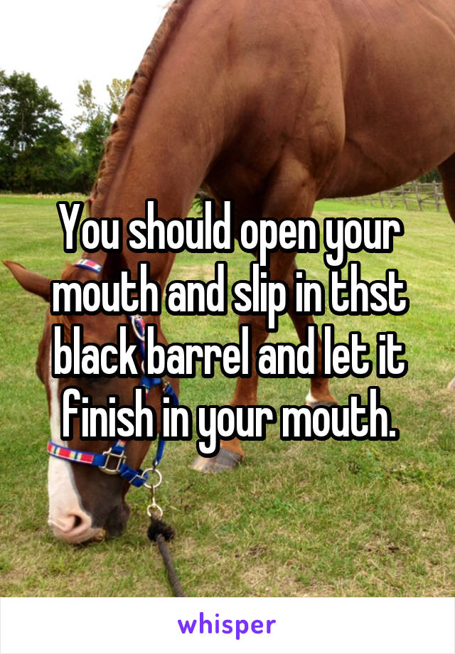 You should open your mouth and slip in thst black barrel and let it finish in your mouth.