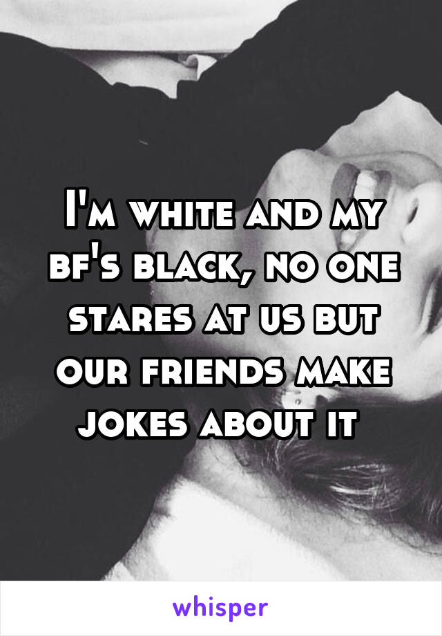 I'm white and my bf's black, no one stares at us but our friends make jokes about it 