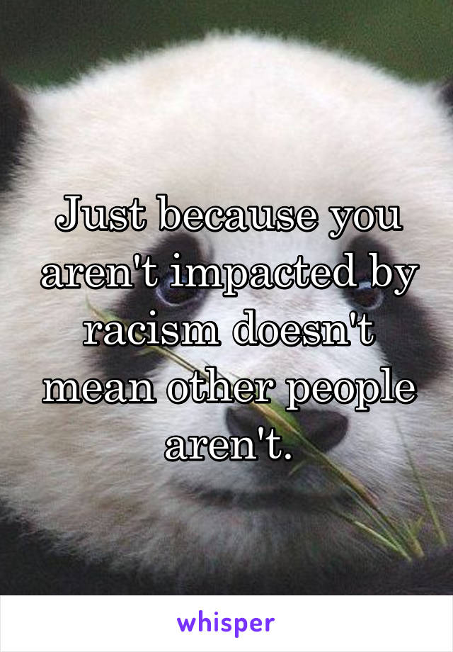 Just because you aren't impacted by racism doesn't mean other people aren't.