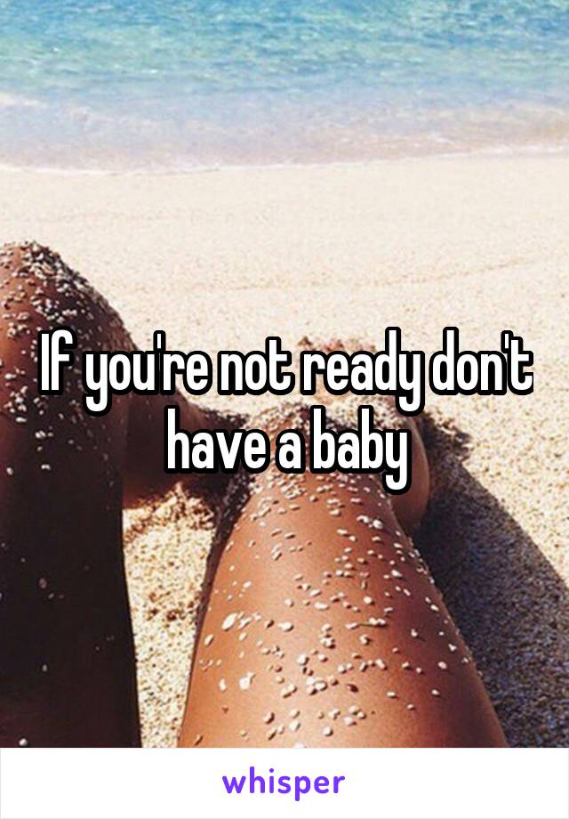 If you're not ready don't have a baby