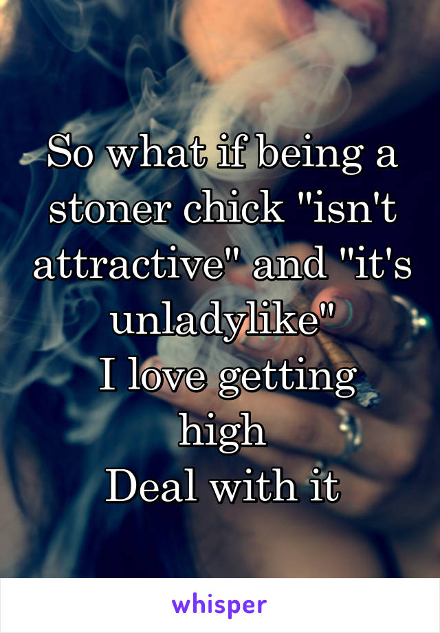 So what if being a stoner chick "isn't attractive" and "it's unladylike"
 I love getting high
Deal with it