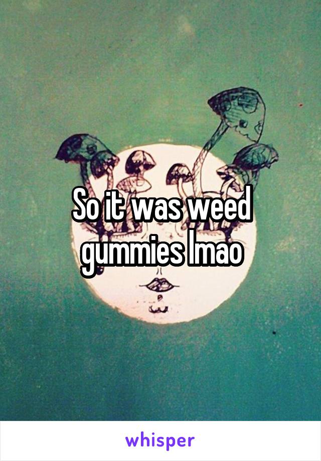 So it was weed gummies lmao