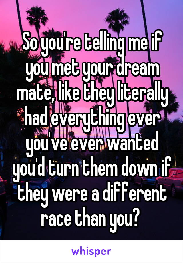 So you're telling me if you met your dream mate, like they literally had everything ever you've ever wanted you'd turn them down if they were a different race than you? 