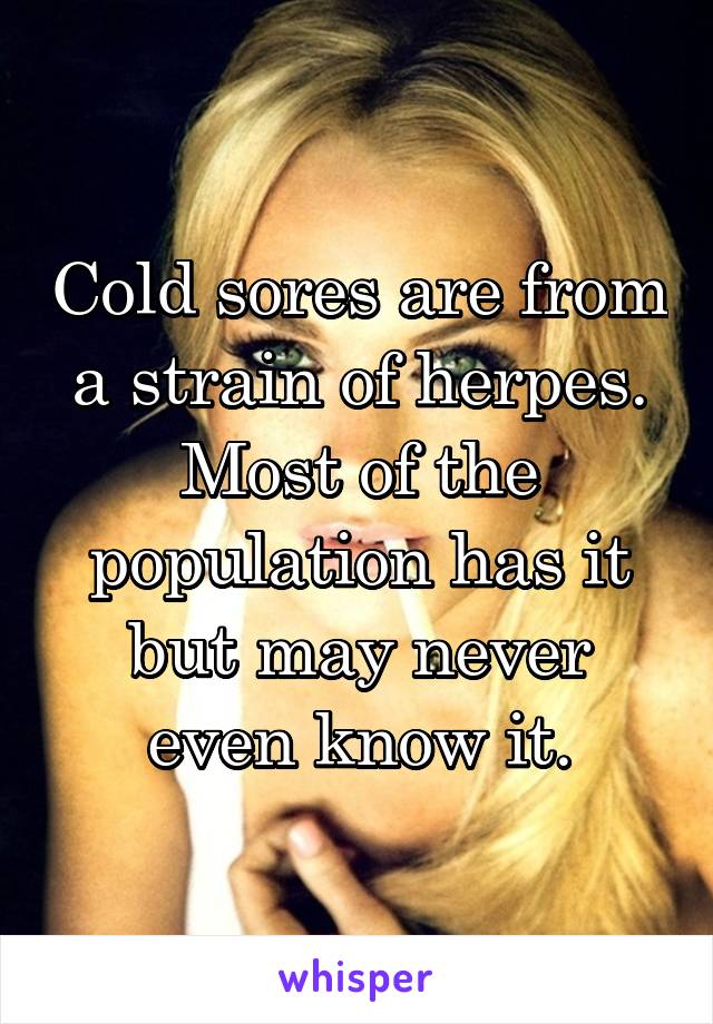 Cold sores are from a strain of herpes. Most of the population has it but may never even know it.