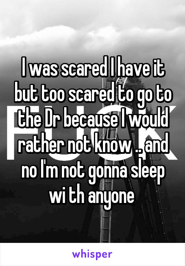 I was scared I have it but too scared to go to the Dr because I would rather not know .. and no I'm not gonna sleep wi th anyone 