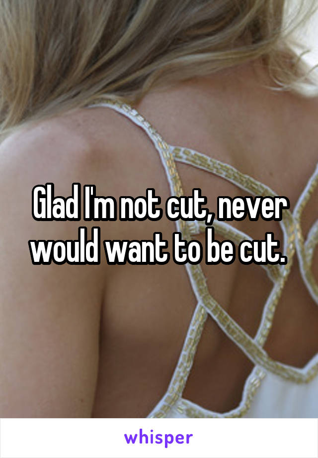 Glad I'm not cut, never would want to be cut. 