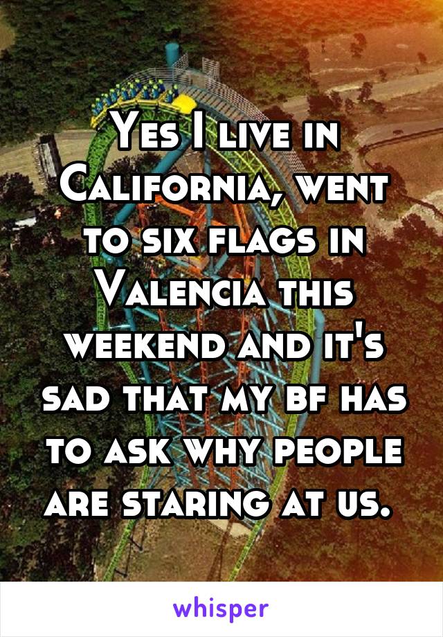 Yes I live in California, went to six flags in Valencia this weekend and it's sad that my bf has to ask why people are staring at us. 