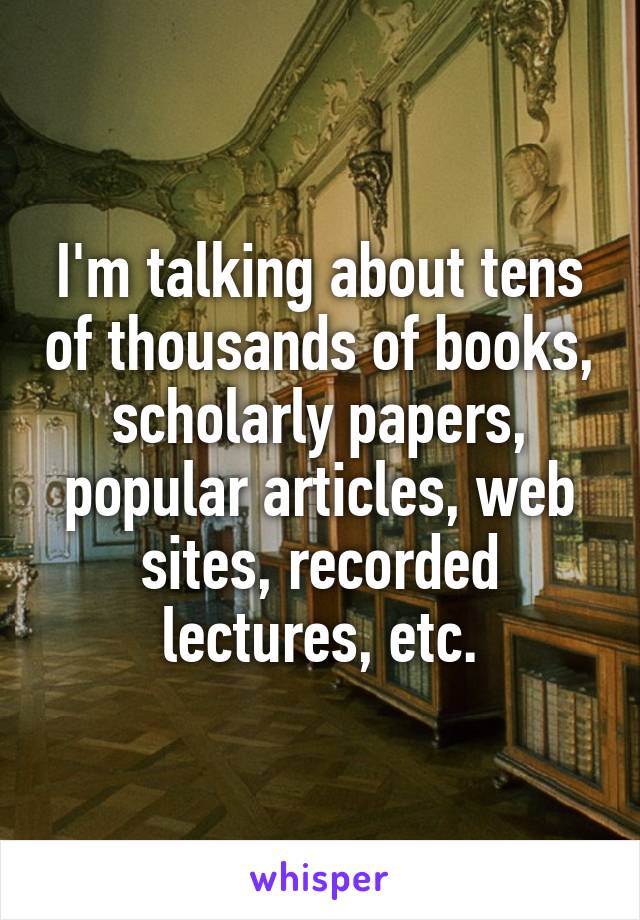 I'm talking about tens of thousands of books, scholarly papers, popular articles, web sites, recorded lectures, etc.