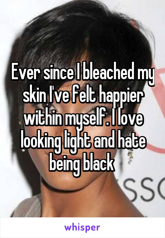 Ever since I bleached my skin I've felt happier within myself. I love looking light and hate being black 