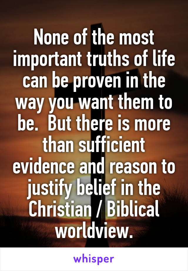 None of the most important truths of life can be proven in the way you want them to be.  But there is more than sufficient evidence and reason to justify belief in the Christian / Biblical worldview.