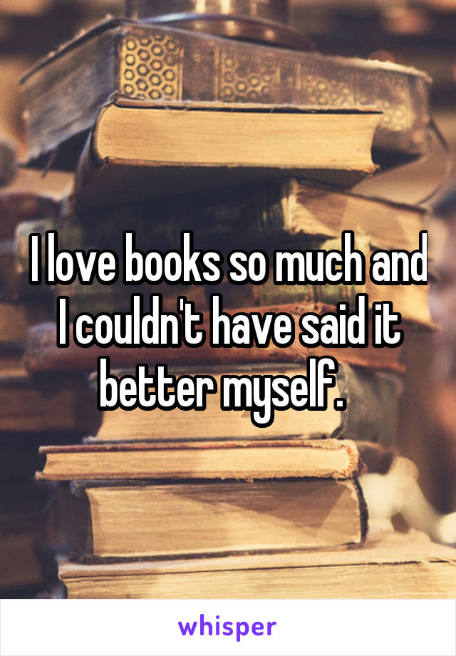 I love books so much and I couldn't have said it better myself.  