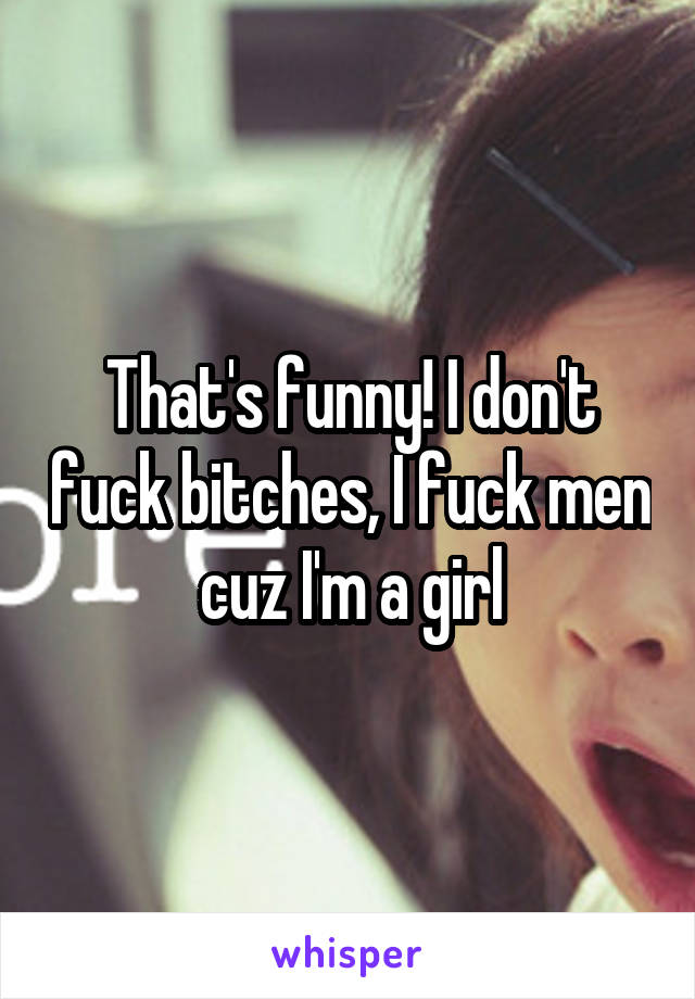 That's funny! I don't fuck bitches, I fuck men cuz I'm a girl