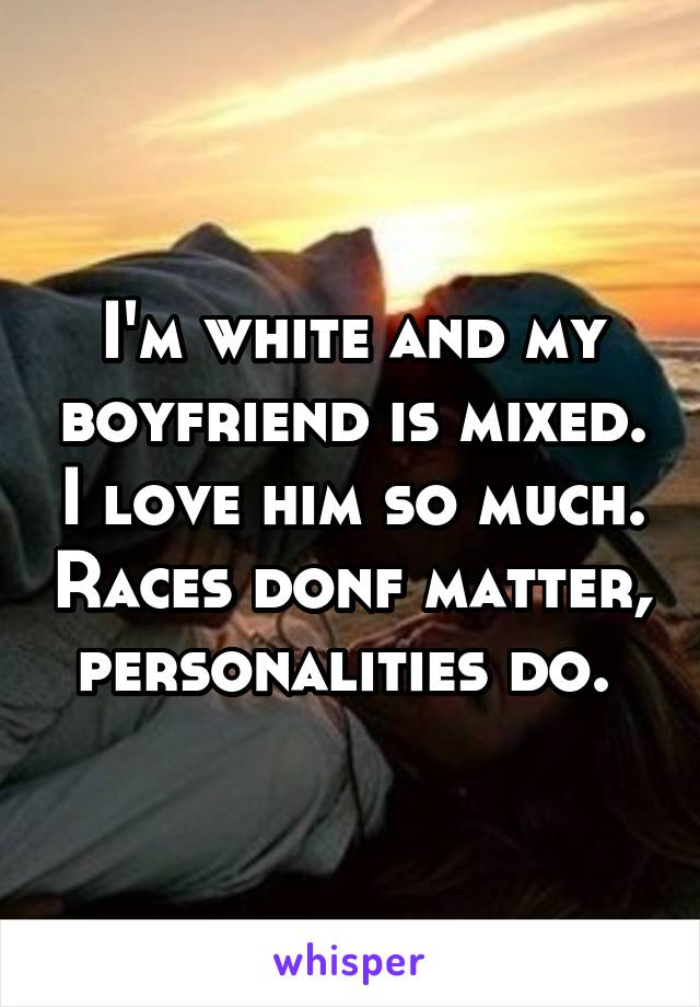 I'm white and my boyfriend is mixed. I love him so much. Races donf matter, personalities do. 