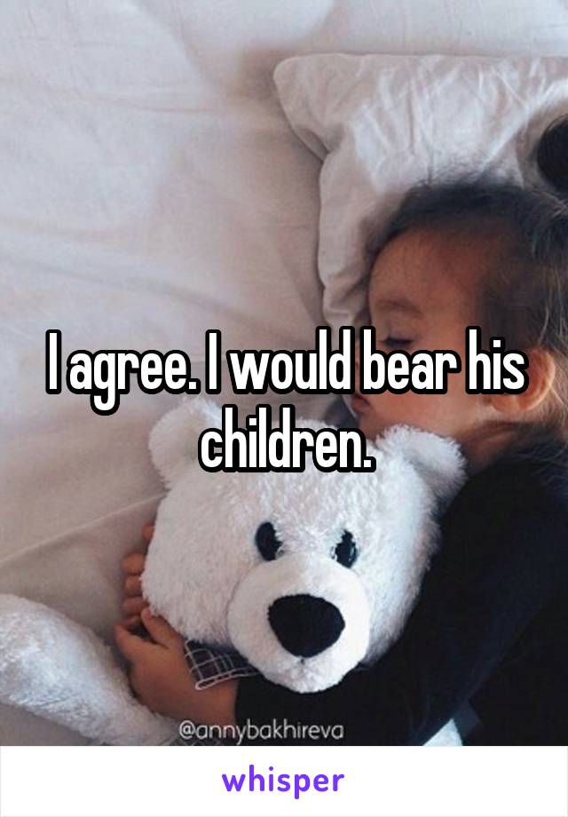 I agree. I would bear his children.