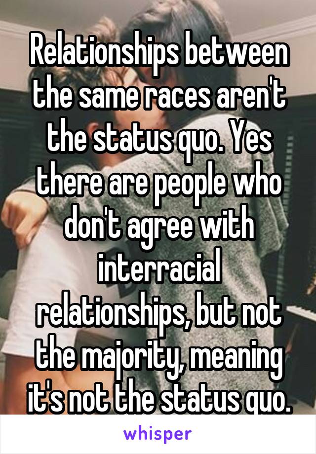 Relationships between the same races aren't the status quo. Yes there are people who don't agree with interracial relationships, but not the majority, meaning it's not the status quo.