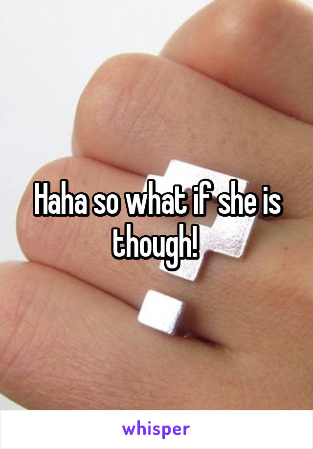 Haha so what if she is though! 