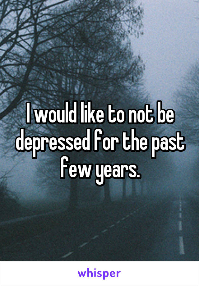 I would like to not be depressed for the past few years.