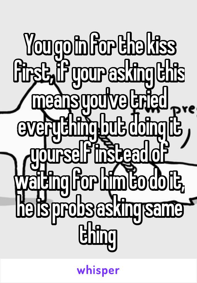 You go in for the kiss first, if your asking this means you've tried everything but doing it yourself instead of waiting for him to do it, he is probs asking same thing 