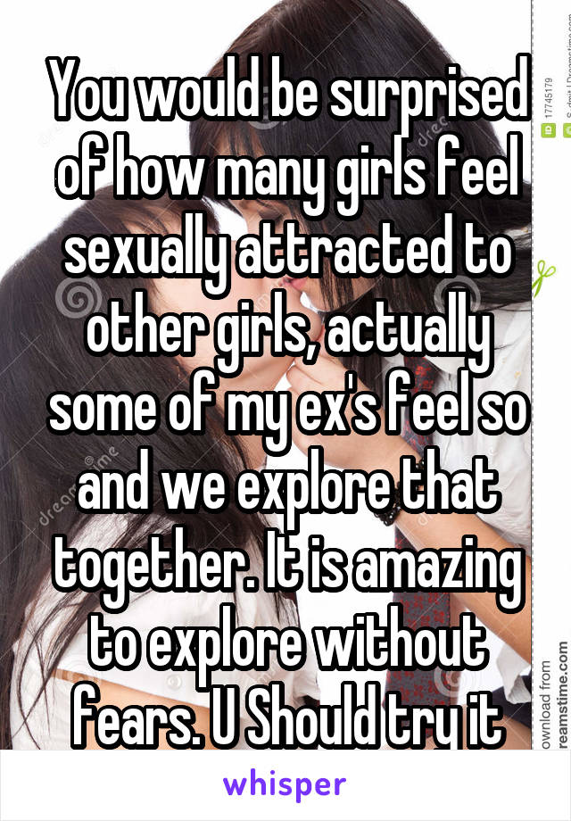 You would be surprised of how many girls feel sexually attracted to other girls, actually some of my ex's feel so and we explore that together. It is amazing to explore without fears. U Should try it